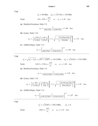 Chapter 7 187
7-13
σa = 69 MPa, σm =
√
3(138) = 239 MPa
Yield: 69 + 239 =
413
ny
⇒ ny = 1.34 Ans.
(a) Modiﬁed Goodman, Table 7-9
nf =
1
(69/276) + (239/551)
= 1.46 Ans.
(b) Gerber, Table 7-10
nf =
1
2
551
239
2
69
276



−1 + 1 +
2(239)(276)
551(69)
2



= 1.73 Ans.
(c) ASME-Elliptic, Table 7-11
nf =
1
(69/276)2 + (239/413)2
1/2
= 1.59 Ans.
7-14
σa = σ2
a + 3τ2
a = 832 + 3(692) = 145.5 MPa, σm =
√
3(103) = 178.4 MPa
Yield: 145.5 + 178.4 =
413
ny
⇒ ny = 1.28 Ans.
(a) Modiﬁed Goodman, Table 7-9
nf =
1
(145.5/276) + (178.4/551)
= 1.18 Ans.
(b) Gerber, Table 7-10
nf =
1
2
551
178.4
2
145.5
276



−1 + 1 +
2(178.4)(276)
551(145.5)
2



= 1.47 Ans.
(c) ASME-Elliptic, Table 7-11
nf =
1
(145.5/276)2 + (178.4/413)2
1/2
= 1.47 Ans.
7-15
σa =
√
3(207) = 358.5 MPa, σm = 0
Yield: 358.5 =
413
ny
⇒ ny = 1.15 Ans.
shi20396_ch07.qxd 8/18/03 12:35 PM Page 187
 