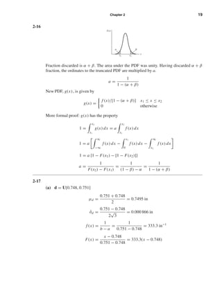 Chapter 2 19
2-16
Fraction discarded is α + β. The area under the PDF was unity. Having discarded α + β
fraction, the ordinates to the truncated PDF are multiplied by a.
a =
1
1 − (α + β)
New PDF, g(x), is given by
g(x) =
f (x)/[1 − (α + β)] x1 ≤ x ≤ x2
0 otherwise
More formal proof: g(x) has the property
1 =
x2
x1
g(x) dx = a
x2
x1
f (x) dx
1 = a
∞
−∞
f (x) dx −
x1
0
f (x) dx −
∞
x2
f (x) dx
1 = a {1 − F(x1) − [1 − F(x2)]}
a =
1
F(x2) − F(x1)
=
1
(1 − β) − α
=
1
1 − (α + β)
2-17
(a) d = U[0.748, 0.751]
µd =
0.751 + 0.748
2
= 0.7495 in
ˆσd =
0.751 − 0.748
2
√
3
= 0.000 866 in
f (x) =
1
b − a
=
1
0.751 − 0.748
= 333.3 in−1
F(x) =
x − 0.748
0.751 − 0.748
= 333.3(x − 0.748)
x1
f(x)
x
x2
␣ ␤
shi20396_ch02.qxd 7/21/03 3:28 PM Page 19
 