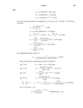 Chapter 7 191
7-20
Sut = 0.495(380) = 188.1 kpsi
Se = 0.504(188.1) = 94.8 kpsi
ka = 14.4(188.1)−0.718
= 0.335
For a non-rotating round bar in bending, Eq. (7-23) gives: de = 0.370d = 0.370(3/8) =
0.1388 in
kb =
0.1388
0.3
−0.107
= 1.086
Se = 0.335(1.086)(94.8) = 34.49 kpsi
Fa =
30 − 15
2
= 7.5 lbf, Fm =
30 + 15
2
= 22.5 lbf
σm =
32Mm
πd3
=
32(22.5)(16)
π(0.3753)
(10−3
) = 69.54 kpsi
σa =
32(7.5)(16)
π(0.3753)
(10−3
) = 23.18 kpsi
r =
23.18
69.54
= 0.3330
(a) Modiﬁed Goodman, Table 7-9
nf =
1
(23.18/34.49) + (69.54/188.1)
= 0.960
Since ﬁnite failure is predicted, proceed to calculate N
Eq. (7-10): σF = 188.1 + 50 = 238.1 kpsi
Eq. (7-11): b = −
log(238.1/34.49)
log(2 · 106)
= −0.133 13
Eq. (7-9): f =
238.1
188.1
(2 · 103
)−0.133 13
= 0.4601
Eq. (7-13): a =
[0.4601(188.1)]2
34.49
= 217.16 kpsi
σa
Sf
+
σm
Sut
= 1 ⇒ Sf =
σa
1 − (σm/Sut)
=
23.18
1 − (69.54/188.1)
= 36.78 kpsi
Eq. (7-15) with σa = Sf
N =
36.78
217.16
1/−0.133 13
= 620 000 cycles Ans.
shi20396_ch07.qxd 8/18/03 12:35 PM Page 191
 