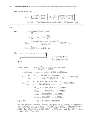 192 Solutions Manual • Instructor’s Solution Manual to Accompany Mechanical Engineering Design
(b) Gerber, Table 7-10
nf =
1
2
188.1
69.54
2
23.18
34.49



−1 + 1 +
2(69.54)(34.49)
188.1(23.18)
2



= 1.20 Thus, inﬁnite life is predicted (N ≥ 106
cycles). Ans.
7-21
(a) I =
1
12
(18)(33
) = 40.5 mm4
y =
Fl3
3E I
⇒ F =
3E I y
l3
Fmin =
3(207)(109
)(40.5)(10−12
)(2)(10−3
)
(1003)(10−9)
= 50.3 N Ans.
Fmax =
6
2
(50.3) = 150.9 N Ans.
(b)
M = 0.1015F N · m
A = 3(18) = 54 mm2
Curved beam: rn =
h
ln(ro/ri )
=
3
ln(6/3)
= 4.3281 mm
rc = 4.5 mm, e = rc − rn = 4.5 − 4.3281 = 0.1719 mm
σi = −
Mci
Aeri
−
F
A
= −
(0.1015F)(1.5 − 0.1719)
54(0.1719)(3)(10−3)
−
F
54
= −4.859F MPa
σo =
Mco
Aero
−
F
A
=
(0.1015F)(1.5 + 0.1719)
54(0.1719)(6)(10−3)
−
F
54
= 3.028F MPa
(σi )min = −4.859(150.9) = −733.2 MPa
(σi )max = −4.859(50.3) = −244.4 MPa
(σo)max = 3.028(150.9) = 456.9 MPa
(σo)min = 3.028(50.3) = 152.3 MPa
Eq. (3-17) Sut = 3.41(490) = 1671 MPa
Per the problem statement, estimate the yield as Sy = 0.9Sut = 0.9(1671) =
1504 MPa. Then from Eq. (7-8), Se = 740 MPa; Eq. (7-18), ka = 1.58(1671)−0.085
=
0.841; Eq. (7-24) de = 0.808[18(3)]1/2
= 5.938 mm; and Eq. (7-19), kb =
(5.938/7.62)−0.107
= 1.027.
F
FM
101.5 mm
shi20396_ch07.qxd 8/18/03 12:35 PM Page 192
 