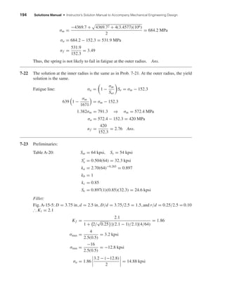194 Solutions Manual • Instructor’s Solution Manual to Accompany Mechanical Engineering Design
σm =
−4369.7 + 4369.72 + 4(3.4577)(106)
2
= 684.2 MPa
σa = 684.2 − 152.3 = 531.9 MPa
nf =
531.9
152.3
= 3.49
Thus, the spring is not likely to fail in fatigue at the outer radius. Ans.
7-22 The solution at the inner radius is the same as in Prob. 7-21. At the outer radius, the yield
solution is the same.
Fatigue line: σa = 1 −
σm
Sut
Se = σm − 152.3
639 1 −
σm
1671
= σm − 152.3
1.382σm = 791.3 ⇒ σm = 572.4 MPa
σa = 572.4 − 152.3 = 420 MPa
nf =
420
152.3
= 2.76 Ans.
7-23 Preliminaries:
Table A-20: Sut = 64 kpsi, Sy = 54 kpsi
Se = 0.504(64) = 32.3 kpsi
ka = 2.70(64)−0.265
= 0.897
kb = 1
kc = 0.85
Se = 0.897(1)(0.85)(32.3) = 24.6 kpsi
Fillet:
Fig. A-15-5: D = 3.75 in,d = 2.5 in, D/d = 3.75/2.5 = 1.5,and r/d = 0.25/2.5 = 0.10
∴ Kt = 2.1
Kf =
2.1
1 + 2/
√
0.25 [(2.1 − 1)/2.1](4/64)
= 1.86
σmax =
4
2.5(0.5)
= 3.2 kpsi
σmin =
−16
2.5(0.5)
= −12.8 kpsi
σa = 1.86
3.2 − (−12.8)
2
= 14.88 kpsi
shi20396_ch07.qxd 8/18/03 12:35 PM Page 194
 