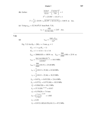 Chapter 7 197
(b) Gerber:
3(24)T
321.8
+
3(24)T
770
2
= 1
T2
+ 25.59T − 114.37 = 1
T =
1
2
−25.59 + 25.592 + 4(114.37) = 3.88 N · m Ans.
(c) Using σmax = 52.34(106
)T from Prob. 7-24,
ny =
420
52.34(3.88)
= 2.07 Ans.
7-26
(a) τmax =
16Kf sTmax
πd3
Fig. 7-21 for HB > 200, r = 3 mm, qs
.
= 1
Kf s = 1 + qs(Kts − 1)
Kf s = 1 + 1(1.6 − 1) = 1.6
Tmax = 2000(0.05) = 100 N · m, Tmin =
500
2000
(100) = 25 N · m
τmax =
16(1.6)(100)(10−6
)
π(0.02)3
= 101.9 MPa
τmin =
500
2000
(101.9) = 25.46 MPa
τm =
1
2
(101.9 + 25.46) = 63.68 MPa
τa =
1
2
(101.9 − 25.46) = 38.22 MPa
Ssu = 0.67Sut = 0.67(320) = 214.4 MPa
Ssy = 0.577Sy = 0.577(180) = 103.9 MPa
Se = 0.504(320) = 161.3 MPa
ka = 57.7(320)−0.718
= 0.917
de = 0.370(20) = 7.4 mm
kb =
7.4
7.62
−0.107
= 1.003
kc = 0.59
Se = 0.917(1.003)(0.59)(161.3) = 87.5 MPa
shi20396_ch07.qxd 8/18/03 12:36 PM Page 197
 