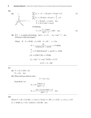 2 Solutions Manual • Instructor’s Solution Manual to Accompany Mechanical Engineering Design
1-6
(a) Fy = −F − f N cos θ + N sin θ = 0 (1)
Fx = f N sin θ + N cos θ −
T
r
= 0
F = N(sin θ − f cos θ) Ans.
T = Nr( f sin θ + cos θ)
Combining
T = Fr
1 + f tan θ
tan θ − f
= KFr Ans. (2)
(b) If T → ∞ detent self-locking tan θ − f = 0 ∴ θcr = tan−1
f Ans.
(Friction is fully developed.)
Check: If F = 10 lbf, f = 0.20, θ = 45◦, r = 2 in
N =
10
−0.20 cos 45◦ + sin 45◦
= 17.68 lbf
T
r
= 17.28(0.20 sin 45◦
+ cos 45◦
) = 15 lbf
f N = 0.20(17.28) = 3.54 lbf
θcr = tan−1
f = tan−1
(0.20) = 11.31◦
11.31° < θ < 90°
1-7
(a) F = F0 + k(0) = F0
T1 = F0r Ans.
(b) When teeth are about to clear
F = F0 + kx2
From Prob. 1-6
T2 = Fr
f tan θ + 1
tan θ − f
T2 = r
(F0 + kx2)( f tan θ + 1)
tan θ − f
Ans.
1-8
Given, F = 10 + 2.5x lbf, r = 2 in, h = 0.2 in, θ = 60◦
, f = 0.25, xi = 0, xf = 0.2
Fi = 10 lbf; Ff = 10 + 2.5(0.2) = 10.5 lbf Ans.
x
y
F
fN
N
␪
T
r
shi20396_ch01.qxd 6/5/03 12:11 PM Page 2
 