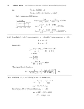 20 Solutions Manual • Instructor’s Solution Manual to Accompany Mechanical Engineering Design
(b) F(x1) = F(0.748) = 0
F(x2) = (0.750 − 0.748)333.3 = 0.6667
If g(x) is truncated, PDF becomes
g(x) =
f (x)
F(x2) − F(x1)
=
333.3
0.6667 − 0
= 500 in−1
µx =
a + b
2
=
0.748 + 0.750
2
= 0.749 in
ˆσx =
b − a
2
√
3
=
0.750 − 0.748
2
√
3
= 0.000 577 in
2-18 From Table A-10, 8.1% corresponds to z1 = −1.4 and 5.5% corresponds to z2 = +1.6.
k1 = µ + z1 ˆσ
k2 = µ + z2 ˆσ
From which
µ =
z2k1 − z1k2
z2 − z1
=
1.6(9) − (−1.4)11
1.6 − (−1.4)
= 9.933
ˆσ =
k2 − k1
z2 − z1
=
11 − 9
1.6 − (−1.4)
= 0.6667
The original density function is
f (k) =
1
0.6667
√
2π
exp −
1
2
k − 9.933
0.6667
2
Ans.
2-19 From Prob. 2-1, µ = 122.9 kcycles and ˆσ = 30.3 kcycles.
z10 =
x10 − µ
ˆσ
=
x10 − 122.9
30.3
x10 = 122.9 + 30.3z10
From Table A-10, for 10 percent failure, z10 = −1.282
x10 = 122.9 + 30.3(−1.282)
= 84.1 kcycles Ans.
0.748
g(x) ϭ 500
x
f(x) ϭ 333.3
0.749 0.750 0.751
shi20396_ch02.qxd 7/21/03 3:28 PM Page 20
 