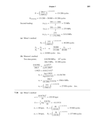 Chapter 7 201
N =
266.5
1409.8
−1/0.143 55
= 131 200 cycles
Nremaining = 131 200 − 50 000 = 81 200 cycles
Second loading: (σm)2 =
350 + (−200)
2
= 75 MPa
(σa)2 =
350 − (−200)
2
= 275 MPa
(σa)e2 =
275
1 − (75/590)
= 315.0 MPa
(a) Miner’s method
N2 =
315
1409.8
−1/0.141 355
= 40 200 cycles
n1
N1
+
n2
N2
= 1 ⇒
50 000
131 200
+
n2
40 200
= 1
n2 = 24 880 cycles Ans.
(b) Manson’s method
Two data points: 0.9(590 MPa), 103
cycles
266.5 MPa, 81 200 cycles
0.9(590)
266.5
=
a2(103
)b2
a2(81 200)b2
1.9925 = (0.012 315)b2
b2 =
log 1.9925
log 0.012 315
= −0.156 789
a2 =
266.5
(81 200)−0.156 789
= 1568.4 MPa
n2 =
315
1568.4
1/−0.156 789
= 27 950 cycles Ans.
7-30 (a) Miner’s method
a =
[0.9(76)]2
30
= 155.95 kpsi
b = −
1
3
log
0.9(76)
30
= −0.119 31
σ1 = 48 kpsi, N1 =
48
155.95
1/−0.119 31
= 19 460 cycles
σ2 = 38 kpsi, N2 =
38
155.95
1/−0.119 31
= 137 880 cycles
shi20396_ch07.qxd 8/18/03 12:36 PM Page 201
 