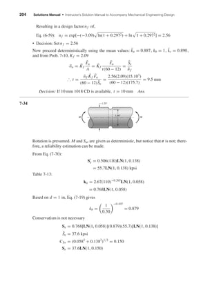 204 Solutions Manual • Instructor’s Solution Manual to Accompany Mechanical Engineering Design
Resulting in a design factor nf of,
Eq. (6-59): nf = exp[−(−3.09) ln(1 + 0.2972) + ln 1 + 0.2972] = 2.56
• Decision: Set nf = 2.56
Now proceed deterministically using the mean values: ¯ka = 0.887, kb = 1, ¯kc = 0.890,
and from Prob. 7-10, Kf = 2.09
¯σa = ¯Kf
¯Fa
A
= ¯Kf
¯Fa
t(60 − 12)
=
¯Se
¯nf
∴ t =
¯nf ¯Kf ¯Fa
(60 − 12) ¯Se
=
2.56(2.09)(15.103
)
(60 − 12)(175.7)
= 9.5 mm
Decision: If 10 mm 1018 CD is available, t = 10 mm Ans.
7-34
Rotation is presumed. M and Sut are given as deterministic, but notice that σ is not; there-
fore, a reliability estimation can be made.
From Eq. (7-70):
Se = 0.506(110)LN(1, 0.138)
= 55.7LN(1, 0.138) kpsi
Table 7-13:
ka = 2.67(110)−0.265
LN(1, 0.058)
= 0.768LN(1, 0.058)
Based on d = 1 in, Eq. (7-19) gives
kb =
1
0.30
−0.107
= 0.879
Conservatism is not necessary
Se = 0.768[LN(1, 0.058)](0.879)(55.7)[LN(1, 0.138)]
¯Se = 37.6 kpsi
CSe = (0.0582
+ 0.1382
)1/2
= 0.150
Se = 37.6LN(1, 0.150)
1.25"
M M
1.00"
shi20396_ch07.qxd 8/18/03 12:36 PM Page 204
 