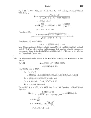Chapter 7 205
Fig. A-15-14: D/d = 1.25, r/d = 0.125. Thus Kt = 1.70 and Eqs. (7-35), (7-78) and
Table 7-8 give
Kf =
1.70LN(1, 0.15)
1 + 2/
√
0.125 [(1.70 − 1)/(1.70)](3/110)
= 1.598LN(1, 0.15)
σ = Kf
32M
πd3
= 1.598[LN(1 − 0.15)]
32(1400)
π(1)3
= 22.8LN(1, 0.15) kpsi
From Eq. (6-57):
z = −
ln (37.6/22.8) (1 + 0.152)/(1 + 0.152)
ln[(1 + 0.152)(1 + 0.152)]
= −2.37
From Table A-10, pf = 0.008 89
∴ R = 1 − 0.008 89 = 0.991 Ans.
Note: The correlation method uses only the mean of Sut; its variability is already included
in the 0.138. When a deterministic load, in this case M, is used in a reliability estimate, en-
gineers state, “For a Design Load of M, the reliability is 0.991.” They are in fact referring
to a Deterministic Design Load.
7-35 For completely reversed torsion, ka and kb of Prob. 7-34 apply, but kc must also be con-
sidered.
Eq. 7-74: kc = 0.328(110)0.125
LN(1, 0.125)
= 0.590LN(1, 0.125)
Note 0.590 is close to 0.577.
SSe = ka kb kc Se
= 0.768[LN(1, 0.058)](0.878)[0.590LN(1, 0.125)][55.7LN(1, 0.138)]
¯SSe = 0.768(0.878)(0.590)(55.7) = 22.2 kpsi
CSe = (0.0582
+ 0.1252
+ 0.1382
)1/2
= 0.195
SSe = 22.2LN(1, 0.195) kpsi
Fig. A-15-15: D/d = 1.25, r/d = 0.125, then Kts = 1.40. From Eqs. (7-35), (7-78) and
Table 7-8
Kts =
1.40LN(1, 0.15)
1 + 2/
√
0.125 [(1.4 − 1)/1.4](3/110)
= 1.34LN(1, 0.15)
τ = Kts
16T
πd3
τ = 1.34[LN(1, 0.15)]
16(1.4)
π(1)3
= 9.55LN(1, 0.15) kpsi
shi20396_ch07.qxd 8/18/03 12:36 PM Page 205
 