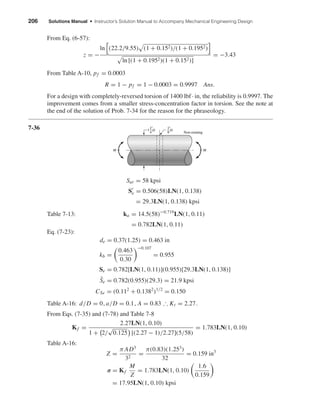 206 Solutions Manual • Instructor’s Solution Manual to Accompany Mechanical Engineering Design
From Eq. (6-57):
z = −
ln (22.2/9.55) (1 + 0.152)/(1 + 0.1952)
ln [(1 + 0.1952)(1 + 0.152)]
= −3.43
From Table A-10, pf = 0.0003
R = 1 − pf = 1 − 0.0003 = 0.9997 Ans.
For a design with completely-reversed torsion of 1400 lbf · in, the reliability is 0.9997. The
improvement comes from a smaller stress-concentration factor in torsion. See the note at
the end of the solution of Prob. 7-34 for the reason for the phraseology.
7-36
Sut = 58 kpsi
Se = 0.506(58)LN(1, 0.138)
= 29.3LN(1, 0.138) kpsi
Table 7-13: ka = 14.5(58)−0.719
LN(1, 0.11)
= 0.782LN(1, 0.11)
Eq. (7-23):
de = 0.37(1.25) = 0.463 in
kb =
0.463
0.30
−0.107
= 0.955
Se = 0.782[LN(1, 0.11)](0.955)[29.3LN(1, 0.138)]
¯Se = 0.782(0.955)(29.3) = 21.9 kpsi
CSe = (0.112
+ 0.1382
)1/2
= 0.150
Table A-16: d/D = 0, a/D = 0.1, A = 0.83 ∴ Kt = 2.27.
From Eqs. (7-35) and (7-78) and Table 7-8
Kf =
2.27LN(1, 0.10)
1 + 2/
√
0.125 [(2.27 − 1)/2.27](5/58)
= 1.783LN(1, 0.10)
Table A-16:
Z =
π AD3
32
=
π(0.83)(1.253
)
32
= 0.159 in3
σ = Kf
M
Z
= 1.783LN(1, 0.10)
1.6
0.159
= 17.95LN(1, 0.10) kpsi
M M
D
1
4
1
"
D
Non-rotating
1
8
"
shi20396_ch07.qxd 8/18/03 12:36 PM Page 206
 
