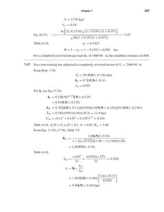 Chapter 7 207
¯σ = 17.95 kpsi
Cσ = 0.10
Eq. (6-57): z = −
ln (21.9/17.95) (1 + 0.102)/(1 + 0.152)
ln[(1 + 0.152)(1 + 0.102)]
= −1.07
Table A-10: pf = 0.1423
R = 1 − pf = 1 − 0.1423 = 0.858 Ans.
For a completely-reversed design load Ma of 1400 lbf · in, the reliability estimate is 0.858.
7-37 For a non-rotating bar subjected to completely reversed torsion of Ta = 2400 lbf · in
From Prob. 7-36:
Se = 29.3LN(1, 0.138) kpsi
ka = 0.782LN(1, 0.11)
kb = 0.955
For kc use Eq. (7-74):
kc = 0.328(58)0.125
LN(1, 0.125)
= 0.545LN(1, 0.125)
SSe = 0.782[LN(1, 0.11)](0.955)[0.545LN(1, 0.125)][29.3LN(1, 0.138)]
¯SSe = 0.782(0.955)(0.545)(29.3) = 11.9 kpsi
CSe = (0.112
+ 0.1252
+ 0.1382
)1/2
= 0.216
Table A-16: d/D = 0, a/D = 0.1, A = 0.92, Kts = 1.68
From Eqs. (7-35), (7-78), Table 7-8
Kf s =
1.68LN(1, 0.10)
1 + 2/
√
0.125 [(1.68 − 1)/1.68](5/58)
= 1.403LN(1, 0.10)
Table A-16:
Jnet =
π AD4
32
=
π(0.92)(1.254
)
32
= 0.2201
τa = Kf s
Tac
Jnet
= 1.403[LN(1, 0.10)]
2.4(1.25/2)
0.2201
= 9.56LN(1, 0.10) kpsi
shi20396_ch07.qxd 8/18/03 12:36 PM Page 207
 