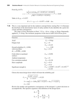 208 Solutions Manual • Instructor’s Solution Manual to Accompany Mechanical Engineering Design
From Eq. (6-57):
z = −
ln (11.9/9.56) (1 + 0.102)/(1 + 0.2162)
ln[(1 + 0.102)(1 + 0.2162)]
= −0.85
Table A-10, pf = 0.1977
R = 1 − pf = 1 − 0.1977 = 0.80 Ans.
7-38 This is a very important task for the student to attempt before starting Part 3. It illustrates
the drawback of the deterministic factor of safety method. It also identiﬁes the a priori de-
cisions and their consequences.
The range of force ﬂuctuation in Prob. 7-23 is −16 to +4 kip, or 20 kip. Repeatedly-
applied Fa is 10 kip. The stochastic properties of this heat of AISI 1018 CD are given.
Function Consequences
Axial Fa = 10 kip
Fatigue load CFa = 0
Ckc = 0.125
Overall reliability R ≥ 0.998; z = −3.09
with twin ﬁllets CK f = 0.11
R ≥
√
0.998 ≥ 0.999
Cold rolled or machined Cka = 0.058
surfaces
Ambient temperature Ckd = 0
Use correlation method Cφ = 0.138
Stress amplitude CK f = 0.11
Cσa = 0.11
Signiﬁcant strength Se CSe = (0.0582
+ 0.1252
+ 0.1382
)1/2
= 0.195
Choose the mean design factor which will meet the reliability goal
Cn =
0.1952 + 0.112
1 + 0.112
= 0.223
¯n = exp −(−3.09) ln(1 + 0.2232) + ln 1 + 0.2232
¯n = 2.02
Review the number and quantitative consequences of the designer’s a priori decisions to
accomplish this. The operative equation is the deﬁnition of the design factor
σa =
Se
n
¯σa =
¯Se
¯n
⇒
¯Kf Fa
w2h
=
¯Se
¯n
shi20396_ch07.qxd 8/18/03 12:36 PM Page 208
 