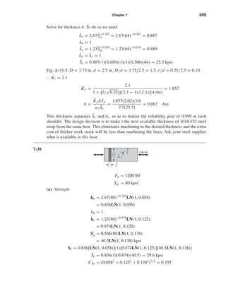 Chapter 7 209
Solve for thickness h. To do so we need
¯ka = 2.67 ¯S−0.265
ut = 2.67(64)−0.265
= 0.887
kb = 1
¯kc = 1.23 ¯S−0.078
ut = 1.23(64)−0.078
= 0.889
¯kd = ¯ke = 1
¯Se = 0.887(1)(0.889)(1)(1)(0.506)(64) = 25.5 kpsi
Fig. A-15-5: D = 3.75 in, d = 2.5 in, D/d = 3.75/2.5 = 1.5, r/d = 0.25/2.5 = 0.10
∴ Kt = 2.1
¯Kf =
2.1
1 + 2/
√
0.25 [(2.1 − 1)/(2.1)](4/64)
= 1.857
h =
¯Kf ¯nFa
w2
¯Se
=
1.857(2.02)(10)
2.5(25.5)
= 0.667 Ans.
This thickness separates ¯Se and ¯σa so as to realize the reliability goal of 0.999 at each
shoulder. The design decision is to make t the next available thickness of 1018 CD steel
strap from the same heat. This eliminates machining to the desired thickness and the extra
cost of thicker work stock will be less than machining the fares. Ask your steel supplier
what is available in this heat.
7-39
Fa = 1200 lbf
Sut = 80 kpsi
(a) Strength
ka = 2.67(80)−0.265
LN(1, 0.058)
= 0.836LN(1, 0.058)
kb = 1
kc = 1.23(80)−0.078
LN(1, 0.125)
= 0.874LN(1, 0.125)
Sa = 0.506(80)LN(1, 0.138)
= 40.5LN(1, 0.138) kpsi
Se = 0.836[LN(1, 0.058)](1)[0.874LN(1, 0.125)][40.5LN(1, 0.138)]
¯Se = 0.836(1)(0.874)(40.5) = 29.6 kpsi
CSe = (0.0582
+ 0.1252
+ 0.1382
)1/2
= 0.195
1200 lbf
3
4
"
1
4
"
1
2
1
"
shi20396_ch07.qxd 8/18/03 12:36 PM Page 209
 