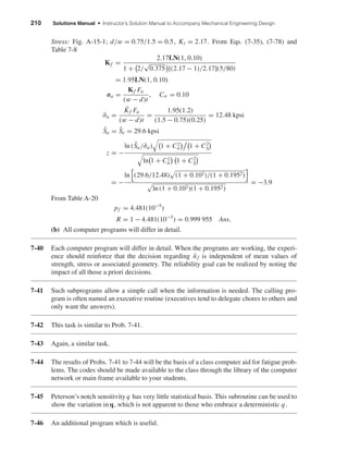 210 Solutions Manual • Instructor’s Solution Manual to Accompany Mechanical Engineering Design
Stress: Fig. A-15-1; d/w = 0.75/1.5 = 0.5, Kt = 2.17. From Eqs. (7-35), (7-78) and
Table 7-8
Kf =
2.17LN(1, 0.10)
1 + 2/
√
0.375 [(2.17 − 1)/2.17](5/80)
= 1.95LN(1, 0.10)
σa =
Kf Fa
(w − d)t
, Cσ = 0.10
¯σa =
¯Kf Fa
(w − d)t
=
1.95(1.2)
(1.5 − 0.75)(0.25)
= 12.48 kpsi
¯Sa = ¯Se = 29.6 kpsi
z = −
ln ( ¯Sa/¯σa) 1 + C2
σ 1 + C2
S
ln 1 + C2
σ 1 + C2
S
= −
ln (29.6/12.48) (1 + 0.102)/(1 + 0.1952)
ln (1 + 0.102)(1 + 0.1952)
= −3.9
From Table A-20
pf = 4.481(10−5
)
R = 1 − 4.481(10−5
) = 0.999 955 Ans.
(b) All computer programs will differ in detail.
7-40 Each computer program will differ in detail. When the programs are working, the experi-
ence should reinforce that the decision regarding ¯nf is independent of mean values of
strength, stress or associated geometry. The reliability goal can be realized by noting the
impact of all those a priori decisions.
7-41 Such subprograms allow a simple call when the information is needed. The calling pro-
gram is often named an executive routine (executives tend to delegate chores to others and
only want the answers).
7-42 This task is similar to Prob. 7-41.
7-43 Again, a similar task.
7-44 The results of Probs. 7-41 to 7-44 will be the basis of a class computer aid for fatigue prob-
lems. The codes should be made available to the class through the library of the computer
network or main frame available to your students.
7-45 Peterson’s notch sensitivityq has very little statistical basis. This subroutine can be used to
show the variation in q, which is not apparent to those who embrace a deterministic q .
7-46 An additional program which is useful.
shi20396_ch07.qxd 8/18/03 12:36 PM Page 210
 