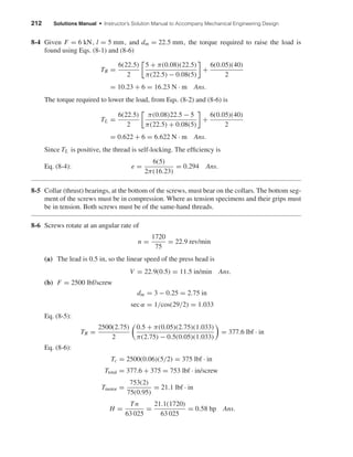 212 Solutions Manual • Instructor’s Solution Manual to Accompany Mechanical Engineering Design
8-4 Given F = 6 kN, l = 5 mm, and dm = 22.5 mm, the torque required to raise the load is
found using Eqs. (8-1) and (8-6)
TR =
6(22.5)
2
5 + π(0.08)(22.5)
π(22.5) − 0.08(5)
+
6(0.05)(40)
2
= 10.23 + 6 = 16.23 N · m Ans.
The torque required to lower the load, from Eqs. (8-2) and (8-6) is
TL =
6(22.5)
2
π(0.08)22.5 − 5
π(22.5) + 0.08(5)
+
6(0.05)(40)
2
= 0.622 + 6 = 6.622 N · m Ans.
Since TL is positive, the thread is self-locking. The efﬁciency is
Eq. (8-4): e =
6(5)
2π(16.23)
= 0.294 Ans.
8-5 Collar (thrust) bearings, at the bottom of the screws, must bear on the collars. The bottom seg-
ment of the screws must be in compression. Where as tension specimens and their grips must
be in tension. Both screws must be of the same-hand threads.
8-6 Screws rotate at an angular rate of
n =
1720
75
= 22.9 rev/min
(a) The lead is 0.5 in, so the linear speed of the press head is
V = 22.9(0.5) = 11.5 in/min Ans.
(b) F = 2500 lbf/screw
dm = 3 − 0.25 = 2.75 in
sec α = 1/cos(29/2) = 1.033
Eq. (8-5):
TR =
2500(2.75)
2
0.5 + π(0.05)(2.75)(1.033)
π(2.75) − 0.5(0.05)(1.033)
= 377.6 lbf · in
Eq. (8-6):
Tc = 2500(0.06)(5/2) = 375 lbf · in
Ttotal = 377.6 + 375 = 753 lbf · in/screw
Tmotor =
753(2)
75(0.95)
= 21.1 lbf · in
H =
Tn
63 025
=
21.1(1720)
63 025
= 0.58 hp Ans.
shi20396_ch08.qxd 8/18/03 12:42 PM Page 212
 