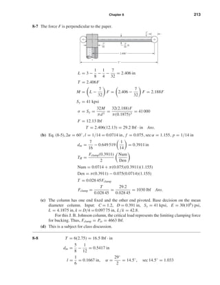 Chapter 8 213
8-7 The force F is perpendicular to the paper.
L = 3 −
1
8
−
1
4
−
7
32
= 2.406 in
T = 2.406F
M = L −
7
32
F = 2.406 −
7
32
F = 2.188F
Sy = 41 kpsi
σ = Sy =
32M
πd3
=
32(2.188)F
π(0.1875)3
= 41 000
F = 12.13 lbf
T = 2.406(12.13) = 29.2 lbf · in Ans.
(b) Eq. (8-5), 2α = 60◦
, l = 1/14 = 0.0714 in, f = 0.075, sec α = 1.155, p = 1/14 in
dm =
7
16
− 0.649 519
1
14
= 0.3911 in
TR =
Fclamp(0.3911)
2
Num
Den
Num = 0.0714 + π(0.075)(0.3911)(1.155)
Den = π(0.3911) − 0.075(0.0714)(1.155)
T = 0.028 45Fclamp
Fclamp =
T
0.028 45
=
29.2
0.028 45
= 1030 lbf Ans.
(c) The column has one end ﬁxed and the other end pivoted. Base decision on the mean
diameter column. Input: C = 1.2, D = 0.391 in, Sy = 41 kpsi, E = 30(106
) psi,
L = 4.1875 in, k = D/4 = 0.097 75 in, L/k = 42.8.
For this J. B. Johnson column, the critical load represents the limiting clamping force
for bucking. Thus, Fclamp = Pcr = 4663 lbf.
(d) This is a subject for class discussion.
8-8 T = 6(2.75) = 16.5 lbf · in
dm =
5
8
−
1
12
= 0.5417 in
l =
1
6
= 0.1667 in, α =
29◦
2
= 14.5◦
, sec 14.5◦
= 1.033
1
4
"
3
16
D.
"7
16
"
2.406"
3"
shi20396_ch08.qxd 8/18/03 12:42 PM Page 213
 