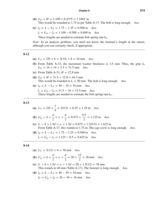 Chapter 8 215
(d) LG + H = 1.109 + 0.4375 = 1.5465 in
This would be rounded to 1.75 in per Table A-17. The bolt is long enough. Ans.
(e) ld = L − LT = 1.75 − 1.25 = 0.500 in Ans.
lt = LG − ld = 1.109 − 0.500 = 0.609 in Ans.
These lengths are needed to estimate bolt spring rate kb .
Note: In an analysis problem, you need not know the fastener’s length at the outset,
although you can certainly check, if appropriate.
8-12
(a) LT = 2D + 6 = 2(14) + 6 = 34 mm Ans.
(b) From Table A-33, the maximum washer thickness is 3.5 mm. Thus, the grip is,
LG = 14 + 14 + 3.5 = 31.5 mm Ans.
(c) From Table A-31, H = 12.8 mm
(d) LG + H = 31.5 + 12.8 = 44.3 mm
This would be rounded to L = 50 mm. The bolt is long enough. Ans.
(e) ld = L − LT = 50 − 34 = 16 mm Ans.
lt = LG − ld = 31.5 − 16 = 15.5 mm Ans.
These lengths are needed to estimate the bolt spring rate kb .
8-13
(a) LT = 2D +
1
4
= 2(0.5) + 0.25 = 1.25 in Ans.
(b) LG > h +
d
2
= t1 +
d
2
= 0.875 +
0.5
2
= 1.125 in Ans.
(c) L > h + 1.5d = t1 + 1.5d = 0.875 + 1.5(0.5) = 1.625 in
From Table A-17, this rounds to 1.75 in. The cap screw is long enough. Ans.
(d) ld = L − LT = 1.75 − 1.25 = 0.500 in Ans.
lt = LG − ld = 1.125 − 0.5 = 0.625 in Ans.
8-14
(a) LT = 2(12) + 6 = 30 mm Ans.
(b) LG = h +
d
2
= t1 +
d
2
= 20 +
12
2
= 26 mm Ans.
(c) L > h + 1.5d = t1 + 1.5d = 20 + 1.5(12) = 38 mm
This rounds to 40 mm (Table A-17). The fastener is long enough. Ans.
(d) ld = L − LT = 40 − 30 = 10 mm Ans.
lT = LG − ld = 26 − 10 = 16 mm Ans.
shi20396_ch08.qxd 8/18/03 12:42 PM Page 215
 