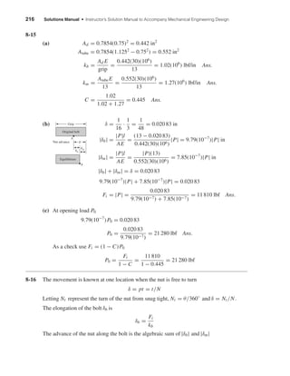 216 Solutions Manual • Instructor’s Solution Manual to Accompany Mechanical Engineering Design
8-15
(a) Ad = 0.7854(0.75)2
= 0.442 in2
Atube = 0.7854(1.1252
− 0.752
) = 0.552 in2
kb =
Ad E
grip
=
0.442(30)(106
)
13
= 1.02(106
) lbf/in Ans.
km =
AtubeE
13
=
0.552(30)(106
)
13
= 1.27(106
) lbf/in Ans.
C =
1.02
1.02 + 1.27
= 0.445 Ans.
(b) δ =
1
16
·
1
3
=
1
48
= 0.020 83 in
|δb| =
|P|l
AE
=
(13 − 0.020 83)
0.442(30)(106)
|P| = 9.79(10−7
)|P| in
|δm| =
|P|l
AE
=
|P|(13)
0.552(30)(106)
= 7.85(10−7
)|P| in
|δb| + |δm| = δ = 0.020 83
9.79(10−7
)|P| + 7.85(10−7
)|P| = 0.020 83
Fi = |P| =
0.020 83
9.79(10−7) + 7.85(10−7)
= 11 810 lbf Ans.
(c) At opening load P0
9.79(10−7
)P0 = 0.020 83
P0 =
0.020 83
9.79(10−7)
= 21 280 lbf Ans.
As a check use Fi = (1 − C)P0
P0 =
Fi
1 − C
=
11 810
1 − 0.445
= 21 280 lbf
8-16 The movement is known at one location when the nut is free to turn
δ = pt = t/N
Letting Nt represent the turn of the nut from snug tight, Nt = θ/360◦
and δ = Nt/N.
The elongation of the bolt δb is
δb =
Fi
kb
The advance of the nut along the bolt is the algebraic sum of |δb| and |δm|
Original bolt
Nut advance
A
A
␦
␦m
␦b
Equilibrium
Grip
shi20396_ch08.qxd 8/18/03 12:42 PM Page 216
 