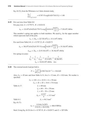 218 Solutions Manual • Instructor’s Solution Manual to Accompany Mechanical Engineering Design
Eq. (8-23), from the Wileman et al. ﬁnite element study,
km
Ed (d/l)=0.5
= 0.787 15 exp[0.628 75(0.5)] = 1.08
8-19 For cast iron, from Table 8-8
For gray iron: A = 0.778 71, B = 0.616 16
km = 12(106
)(0.625)(0.778 71) exp 0.616 16
0.625
1.5
= 7.55(106
) lbf/in
This member’s spring rate applies to both members. We need km for the upper member
which represents half of the joint.
kci = 2km = 2[7.55(106
)] = 15.1(106
) lbf/in
For steel from Table 8-8: A = 0.787 15, B = 0.628 73
km = 30(106
)(0.625)(0.787 15) exp 0.628 73
0.625
1.5
= 19.18(106
) lbf/in
ksteel = 2km = 2(19.18)(106
) = 38.36(106
) lbf/in
For springs in series
1
km
=
1
kci
+
1
ksteel
=
1
15.1(106)
+
1
38.36(106)
km = 10.83(106
) lbf/in Ans.
8-20 The external tensile load per bolt is
P =
1
10
π
4
(150)2
(6)(10−3
) = 10.6 kN
Also, LG = 45 mm and from Table A-31, for d = 12 mm, H = 10.8 mm. No washer is
speciﬁed.
LT = 2D + 6 = 2(12) + 6 = 30 mm
LG + H = 45 + 10.8 = 55.8 mm
Table A-17: L = 60 mm
ld = 60 − 30 = 30 mm
lt = 45 − 30 = 15 mm
Ad =
π(12)2
4
= 113 mm2
Table 8-1: At = 84.3 mm2
Eq. (8-17):
kb =
113(84.3)(207)
113(15) + 84.3(30)
= 466.8 MN/m
Steel: Using Eq. (8-23) for A = 0.787 15, B = 0.628 73 and E = 207 GPa
shi20396_ch08.qxd 8/18/03 12:42 PM Page 218
 