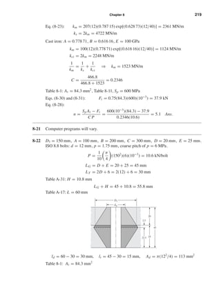 Chapter 8 219
Eq. (8-23): km = 207(12)(0.787 15) exp[(0.628 73)(12/40)] = 2361 MN/m
ks = 2km = 4722 MN/m
Cast iron: A = 0.778 71, B = 0.616 16, E = 100 GPa
km = 100(12)(0.778 71) exp[(0.616 16)(12/40)] = 1124 MN/m
kci = 2km = 2248 MN/m
1
km
=
1
ks
+
1
kci
⇒ km = 1523 MN/m
C =
466.8
466.8 + 1523
= 0.2346
Table 8-1: At = 84.3 mm2
, Table 8-11, Sp = 600 MPa
Eqs. (8-30) and (8-31): Fi = 0.75(84.3)(600)(10−3
) = 37.9 kN
Eq. (8-28):
n =
Sp At − Fi
C P
=
600(10−3
)(84.3) − 37.9
0.2346(10.6)
= 5.1 Ans.
8-21 Computer programs will vary.
8-22 D3 = 150 mm, A = 100 mm, B = 200 mm, C = 300 mm, D = 20 mm, E = 25 mm.
ISO 8.8 bolts: d = 12 mm, p = 1.75 mm, coarse pitch of p = 6 MPa.
P =
1
10
π
4
(1502
)(6)(10−3
) = 10.6 kN/bolt
LG = D + E = 20 + 25 = 45 mm
LT = 2D + 6 = 2(12) + 6 = 30 mm
Table A-31: H = 10.8 mm
LG + H = 45 + 10.8 = 55.8 mm
Table A-17: L = 60 mm
ld = 60 − 30 = 30 mm, lt = 45 − 30 = 15 mm, Ad = π(122
/4) = 113 mm2
Table 8-1: At = 84.3 mm2
2.5
dw
D1
22.5 25
45
20
shi20396_ch08.qxd 8/18/03 12:42 PM Page 219
 
