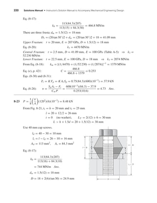 220 Solutions Manual • Instructor’s Solution Manual to Accompany Mechanical Engineering Design
Eq. (8-17):
kb =
113(84.3)(207)
113(15) + 84.3(30)
= 466.8 MN/m
There are three frusta: dm = 1.5(12) = 18 mm
D1 = (20 tan 30◦
)2 + dw = (20 tan 30◦
)2 + 18 = 41.09 mm
Upper Frustum: t = 20 mm, E = 207 GPa, D = 1.5(12) = 18 mm
Eq. (8-20): k1 = 4470 MN/m
Central Frustum: t = 2.5 mm, D = 41.09 mm, E = 100 GPa (Table A-5) ⇒ k2 =
52 230 MN/m
Lower Frustum: t = 22.5 mm, E = 100 GPa, D = 18 mm ⇒ k3 = 2074 MN/m
From Eq. (8-18): km = [(1/4470) + (1/52 230) + (1/2074)]−1
= 1379 MN/m
Eq. (e), p. 421: C =
466.8
466.8 + 1379
= 0.253
Eqs. (8-30) and (8-31):
Fi = K Fp = K At Sp = 0.75(84.3)(600)(10−3
) = 37.9 kN
Eq. (8-28): n =
Sp At − Fi
Cm P
=
600(10−3
)(84.3) − 37.9
0.253(10.6)
= 4.73 Ans.
8-23 P =
1
8
π
4
(1202
)(6)(10−3
) = 8.48 kN
From Fig. 8-21, t1 = h = 20 mm and t2 = 25 mm
l = 20 + 12/2 = 26 mm
t = 0 (no washer), LT = 2(12) + 6 = 30 mm
L > h + 1.5d = 20 + 1.5(12) = 38 mm
Use 40 mm cap screws.
ld = 40 − 30 = 10 mm
lt = l − ld = 26 − 10 = 16 mm
Ad = 113 mm2
, At = 84.3 mm2
Eq. (8-17):
kb =
113(84.3)(207)
113(16) + 84.3(10)
= 744 MN/m Ans.
dw = 1.5(12) = 18 mm
D = 18 + 2(6)(tan 30) = 24.9 mm
l ϭ 26
t2 ϭ 25
h ϭ 20
13
13
7
6
D
12
shi20396_ch08.qxd 8/18/03 12:42 PM Page 220
 