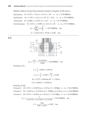 222 Solutions Manual • Instructor’s Solution Manual to Accompany Mechanical Engineering Design
Member stiffness for four frusta and joint constant C using Eqs. (8-20) and (e).
Top frustum: D = 0.75, t = 0.5, d = 0.5, E = 30 ⇒ k1 = 33.30 Mlbf/in
2nd frustum: D = 1.327, t = 0.11, d = 0.5, E = 14.5 ⇒ k2 = 173.8 Mlbf/in
3rd frustum: D = 0.860, t = 0.515, E = 14.5 ⇒ k3 = 21.47 Mlbf/in
Fourth frustum: D = 0.75, t = 0.095, d = 0.5, E = 30 ⇒ k4 = 97.27 Mlbf/in
km =
4
i=1
1/ki
−1
= 10.79 Mlbf/in Ans.
C = 3.94/(3.94 + 10.79) = 0.267 Ans.
8-25
kb =
At E
l
=
0.1419(30)
0.845
= 5.04 Mlbf/in Ans.
From Fig. 8-21,
h =
1
2
+ 0.095 = 0.595 in
l = h +
d
2
= 0.595 +
0.5
2
= 0.845
D1 = 0.75 + 0.845 tan 30◦
= 1.238 in
l/2 = 0.845/2 = 0.4225 in
From Eq. (8-20):
Frustum 1: D= 0.75, t = 0.4225 in, d = 0.5 in, E = 30 Mpsi ⇒ k1 = 36.14 Mlbf/in
Frustum 2: D= 1.018 in, t = 0.1725 in, E = 70 Mpsi, d = 0.5 in ⇒ k2 = 134.6 Mlbf/in
Frustum 3: D= 0.75, t = 0.25 in, d = 0.5 in, E = 14.5 Mpsi ⇒ k3 = 23.49 Mlbf/in
km =
1
(1/36.14) + (1/134.6) + (1/23.49)
= 12.87 Mlbf/in Ans.
C =
5.04
5.04 + 12.87
= 0.281 Ans.
0.095"
0.1725"
0.25"
0.595"
0.5"
0.625"
0.4225"
0.845"
0.75"
1.018"
1.238"
Steel
Cast
iron
shi20396_ch08.qxd 8/18/03 12:42 PM Page 222
 
