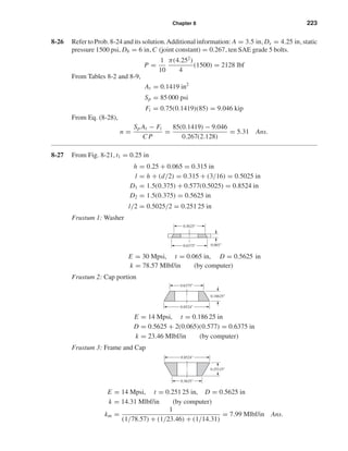 Chapter 8 223
8-26 Refer to Prob. 8-24 and its solution.Additional information: A = 3.5 in, Ds = 4.25 in, static
pressure 1500 psi, Db = 6 in,C (joint constant) = 0.267, ten SAE grade 5 bolts.
P =
1
10
π(4.252
)
4
(1500) = 2128 lbf
From Tables 8-2 and 8-9,
At = 0.1419 in2
Sp = 85 000 psi
Fi = 0.75(0.1419)(85) = 9.046 kip
From Eq. (8-28),
n =
Sp At − Fi
C P
=
85(0.1419) − 9.046
0.267(2.128)
= 5.31 Ans.
8-27 From Fig. 8-21, t1 = 0.25 in
h = 0.25 + 0.065 = 0.315 in
l = h + (d/2) = 0.315 + (3/16) = 0.5025 in
D1 = 1.5(0.375) + 0.577(0.5025) = 0.8524 in
D2 = 1.5(0.375) = 0.5625 in
l/2 = 0.5025/2 = 0.251 25 in
Frustum 1: Washer
E = 30 Mpsi, t = 0.065 in, D = 0.5625 in
k = 78.57 Mlbf/in (by computer)
Frustum 2: Cap portion
E = 14 Mpsi, t = 0.186 25 in
D = 0.5625 + 2(0.065)(0.577) = 0.6375 in
k = 23.46 Mlbf/in (by computer)
Frustum 3: Frame and Cap
E = 14 Mpsi, t = 0.251 25 in, D = 0.5625 in
k = 14.31 Mlbf/in (by computer)
km =
1
(1/78.57) + (1/23.46) + (1/14.31)
= 7.99 Mlbf/in Ans.
0.8524"
0.5625"
0.25125"
0.8524"
0.6375"
0.18625"
0.5625"
0.6375" 0.065"
shi20396_ch08.qxd 8/18/03 12:42 PM Page 223
 