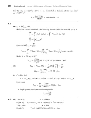 224 Solutions Manual • Instructor’s Solution Manual to Accompany Mechanical Engineering Design
For the bolt, LT = 2(3/8) + (1/4) = 1 in. So the bolt is threaded all the way. Since
At = 0.0775 in2
kb =
0.0775(30)
0.5025
= 4.63 Mlbf/in Ans.
8-28
(a) Fb = RFb,max sin θ
Half of the external moment is contributed by the line load in the interval 0 ≤ θ ≤ π.
M
2
=
π
0
Fb R2
sin θ dθ =
π
0
Fb, max R2
sin2
θ dθ
M
2
=
π
2
Fb, max R2
from which Fb,max =
M
π R2
Fmax =
φ2
φ1
Fb R sin θ dθ =
M
π R2
φ2
φ1
R sin θ dθ =
M
π R
(cos φ1 − cos φ2)
Noting φ1 = 75◦
, φ2 = 105◦
Fmax =
12 000
π(8/2)
(cos 75◦
− cos 105◦
) = 494 lbf Ans.
(b) Fmax = Fb, max R φ =
M
π R2
(R)
2π
N
=
2M
RN
Fmax =
2(12 000)
(8/2)(12)
= 500 lbf Ans.
(c) F = Fmax sin θ
M = 2Fmax R[(1) sin2
90◦
+ 2 sin2
60◦
+ 2 sin2
30◦
+ (1) sin2
(0)] = 6Fmax R
from which
Fmax =
M
6R
=
12 000
6(8/2)
= 500 lbf Ans.
The simple general equation resulted from part (b)
Fmax =
2M
RN
8-29 (a) Table 8-11: Sp = 600 MPa
Eq. (8-30): Fi = 0.9At Sp = 0.9(245)(600)(10−3
) = 132.3 kN
Table (8-15): K = 0.18
Eq. (8-27) T = 0.18(132.3)(20) = 476 N · m Ans.
shi20396_ch08.qxd 8/18/03 12:42 PM Page 224
 