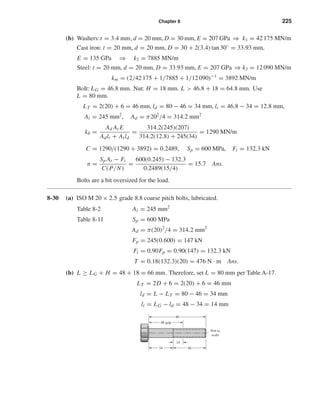 Chapter 8 225
(b) Washers:t = 3.4 mm, d = 20 mm, D = 30 mm, E = 207 GPa ⇒ k1 = 42 175 MN/m
Cast iron: t = 20 mm, d = 20 mm, D = 30 + 2(3.4) tan 30◦
= 33.93 mm,
E = 135 GPa ⇒ k2 = 7885 MN/m
Steel: t = 20 mm, d = 20 mm, D = 33.93 mm, E = 207 GPa ⇒ k3 = 12 090 MN/m
km = (2/42 175 + 1/7885 + 1/12 090)−1
= 3892 MN/m
Bolt: LG = 46.8 mm. Nut: H = 18 mm. L > 46.8 + 18 = 64.8 mm. Use
L = 80 mm.
LT = 2(20) + 6 = 46 mm, ld = 80 − 46 = 34 mm, lt = 46.8 − 34 = 12.8 mm,
At = 245 mm2
, Ad = π202
/4 = 314.2 mm2
kb =
Ad At E
Adlt + Atld
=
314.2(245)(207)
314.2(12.8) + 245(34)
= 1290 MN/m
C = 1290/(1290 + 3892) = 0.2489, Sp = 600 MPa, Fi = 132.3 kN
n =
Sp At − Fi
C(P/N)
=
600(0.245) − 132.3
0.2489(15/4)
= 15.7 Ans.
Bolts are a bit oversized for the load.
8-30 (a) ISO M 20 × 2.5 grade 8.8 coarse pitch bolts, lubricated.
Table 8-2 At = 245 mm2
Table 8-11 Sp = 600 MPa
Ad = π(20)2
/4 = 314.2 mm2
Fp = 245(0.600) = 147 kN
Fi = 0.90Fp = 0.90(147) = 132.3 kN
T = 0.18(132.3)(20) = 476 N · m Ans.
(b) L ≥ LG + H = 48 + 18 = 66 mm. Therefore, set L = 80 mm per Table A-17.
LT = 2D + 6 = 2(20) + 6 = 46 mm
ld = L − LT = 80 − 46 = 34 mm
lt = LG − ld = 48 − 34 = 14 mm
14
Not to
scale
80
48 grip
4634
shi20396_ch08.qxd 8/18/03 12:42 PM Page 225
 