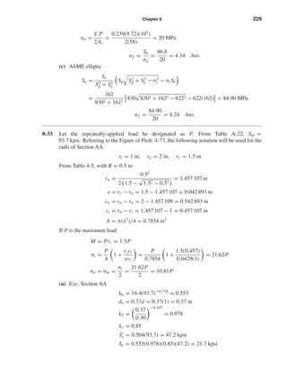 Chapter 8 229
σa =
C P
2At
=
0.239(9.72)(103
)
2(58)
= 20 MPa
nf =
Sa
σa
=
86.8
20
= 4.34 Ans.
(c) ASME elliptic
Sa =
Se
S2
p + S2
e
Sp S2
p + S2
e − σ2
i − σi Se
=
162
8302 + 1622
830 8302 + 1622 − 6222 − 622(162) = 84.90 MPa
nf =
84.90
20
= 4.24 Ans.
8-33 Let the repeatedly-applied load be designated as P. From Table A-22, Sut =
93.7 kpsi. Referring to the Figure of Prob. 4-73, the following notation will be used for the
radii of Section AA.
ri = 1 in, ro = 2 in, rc = 1.5 in
From Table 4-5, with R = 0.5 in
rn =
0.52
2 1.5 −
√
1.52 − 0.52
= 1.457 107 in
e = rc − rn = 1.5 − 1.457 107 = 0.042 893 in
co = ro − rn = 2 − 1.457 109 = 0.542 893 in
ci = rn − ri = 1.457 107 − 1 = 0.457 107 in
A = π(12
)/4 = 0.7854 in2
If P is the maximum load
M = Prc = 1.5P
σi =
P
A
1 +
rcci
eri
=
P
0.7854
1 +
1.5(0.457)
0.0429(1)
= 21.62P
σa = σm =
σi
2
=
21.62P
2
= 10.81P
(a) Eye: Section AA
ka = 14.4(93.7)−0.718
= 0.553
de = 0.37d = 0.37(1) = 0.37 in
kb =
0.37
0.30
−0.107
= 0.978
kc = 0.85
Se = 0.504(93.7) = 47.2 kpsi
Se = 0.553(0.978)(0.85)(47.2) = 21.7 kpsi
shi20396_ch08.qxd 8/18/03 12:42 PM Page 229
 