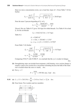 230 Solutions Manual • Instructor’s Solution Manual to Accompany Mechanical Engineering Design
Since no stress concentration exists, use a load line slope of 1. From Table 7-10 for
Gerber
Sa =
93.72
2(21.7)

−1 + 1 +
2(21.7)
93.7
2

 = 20.65 kpsi
Note the mere 5 percent degrading of Se in Sa
nf =
Sa
σa
=
20.65(103
)
10.81P
=
1910
P
Thread: Die cut. Table 8-17 gives 18.6 kpsi for rolled threads. Use Table 8-16 to ﬁnd
Se for die cut threads
Se = 18.6(3.0/3.8) = 14.7 kpsi
Table 8-2:
At = 0.663 in2
σ = P/At = P/0.663 = 1.51P
σa = σm = σ/2 = 1.51P/2 = 0.755P
From Table 7-10, Gerber
Sa =
1202
2(14.7)

−1 + 1 +
2(14.7)
120
2

 = 14.5 kpsi
nf =
Sa
σa
=
14 500
0.755P
=
19 200
P
Comparing 1910/P with 19 200/P, we conclude that the eye is weaker in fatigue.
Ans.
(b) Strengthening steps can include heat treatment, cold forming, cross section change (a
round is a poor cross section for a curved bar in bending because the bulk of the mate-
rial is located where the stress is small). Ans.
(c) For nf = 2
P =
1910
2
= 955 lbf, max. load Ans.
8-34 (a) L ≥ 1.5 + 2(0.134) +
41
64
= 2.41 in. Use L = 21
2 in Ans.
(b) Four frusta: Two washers and two members
1.125"
D1
0.134"
1.280"
0.75"
shi20396_ch08.qxd 8/18/03 12:42 PM Page 230
 