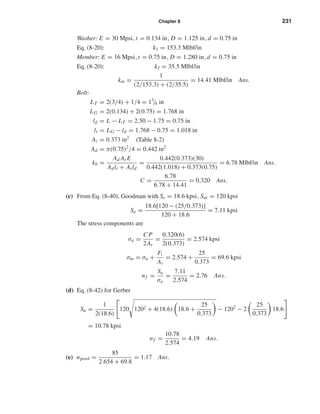 Chapter 8 231
Washer: E = 30 Mpsi, t = 0.134 in, D = 1.125 in, d = 0.75 in
Eq. (8-20): k1 = 153.3 Mlbf/in
Member: E = 16 Mpsi, t = 0.75 in, D = 1.280 in, d = 0.75 in
Eq. (8-20): k2 = 35.5 Mlbf/in
km =
1
(2/153.3) + (2/35.5)
= 14.41 Mlbf/in Ans.
Bolt:
LT = 2(3/4) + 1/4 = 13
/4 in
LG = 2(0.134) + 2(0.75) = 1.768 in
ld = L − LT = 2.50 − 1.75 = 0.75 in
lt = LG − ld = 1.768 − 0.75 = 1.018 in
At = 0.373 in2
(Table 8-2)
Ad = π(0.75)2
/4 = 0.442 in2
kb =
Ad At E
Adlt + Atld
=
0.442(0.373)(30)
0.442(1.018) + 0.373(0.75)
= 6.78 Mlbf/in Ans.
C =
6.78
6.78 + 14.41
= 0.320 Ans.
(c) From Eq. (8-40), Goodman with Se = 18.6 kpsi, Sut = 120 kpsi
Sa =
18.6[120 − (25/0.373)]
120 + 18.6
= 7.11 kpsi
The stress components are
σa =
C P
2At
=
0.320(6)
2(0.373)
= 2.574 kpsi
σm = σa +
Fi
At
= 2.574 +
25
0.373
= 69.6 kpsi
nf =
Sa
σa
=
7.11
2.574
= 2.76 Ans.
(d) Eq. (8-42) for Gerber
Sa =
1
2(18.6)
120 1202 + 4(18.6) 18.6 +
25
0.373
− 1202
− 2
25
0.373
18.6
= 10.78 kpsi
nf =
10.78
2.574
= 4.19 Ans.
(e) nproof =
85
2.654 + 69.8
= 1.17 Ans.
shi20396_ch08.qxd 8/18/03 12:42 PM Page 231
 