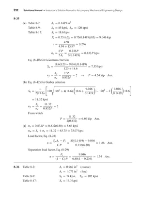 232 Solutions Manual • Instructor’s Solution Manual to Accompany Mechanical Engineering Design
8-35
(a) Table 8-2: At = 0.1419 in2
Table 8-9: Sp = 85 kpsi, Sut = 120 kpsi
Table 8-17: Se = 18.6 kpsi
Fi = 0.75At Sp = 0.75(0.1419)(85) = 9.046 kip
c =
4.94
4.94 + 15.97
= 0.236
σa =
C P
2At
=
0.236P
2(0.1419)
= 0.832P kpsi
Eq. (8-40) for Goodman criterion
Sa =
18.6(120 − 9.046/0.1419)
120 + 18.6
= 7.55 kpsi
nf =
Sa
σa
=
7.55
0.832P
= 2 ⇒ P = 4.54 kip Ans.
(b) Eq. (8-42) for Gerber criterion
Sa =
1
2(18.6)
120 1202 + 4(18.6) 18.6 +
9.046
0.1419
− 1202
− 2
9.046
0.1419
18.6
= 11.32 kpsi
nf =
Sa
σa
=
11.32
0.832P
= 2
From which
P =
11.32
2(0.832)
= 6.80 kip Ans.
(c) σa = 0.832P = 0.832(6.80) = 5.66 kpsi
σm = Sa + σa = 11.32 + 63.75 = 75.07 kpsi
Load factor, Eq. (8-28)
n =
Sp At − Fi
C P
=
85(0.1419) − 9.046
0.236(6.80)
= 1.88 Ans.
Separation load factor, Eq. (8-29)
n =
Fi
(1 − C)P
=
9.046
6.80(1 − 0.236)
= 1.74 Ans.
8-36 Table 8-2: At = 0.969 in2
(coarse)
At = 1.073 in2
(ﬁne)
Table 8-9: Sp = 74 kpsi, Sut = 105 kpsi
Table 8-17: Se = 16.3 kpsi
shi20396_ch08.qxd 8/18/03 12:42 PM Page 232
 