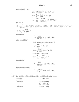 Chapter 8 233
Coarse thread, UNC
Fi = 0.75(0.969)(74) = 53.78 kip
σi =
Fi
At
=
53.78
0.969
= 55.5 kpsi
σa =
C P
2At
=
0.30P
2(0.969)
= 0.155P kpsi
Eq. (8-42):
Sa =
1
2(16.3)
105 1052 + 4(16.3)(16.3 + 55.5) − 1052
− 2(55.5)(16.3) = 9.96 kpsi
nf =
Sa
σa
=
9.96
0.155P
= 2
From which
P =
9.96
0.155(2)
= 32.13 kip Ans.
Fine thread, UNF
Fi = 0.75(1.073)(74) = 59.55 kip
σi =
59.55
1.073
= 55.5 kpsi
σa =
0.32P
2(1.073)
= 0.149P kpsi
Sa = 9.96 (as before)
nf =
Sa
σa
=
9.96
0.149P
= 2
From which
P =
9.96
0.149(2)
= 33.42 kip Ans.
Percent improvement
33.42 − 32.13
32.13
(100)
.
= 4% Ans.
8-37 For a M 30 × 3.5 ISO 8.8 bolt with P = 80 kN/bolt and C = 0.33
Table 8-1: At = 561 mm2
Table 8-11: Sp = 600 MPa
Sut = 830 MPa
Table 8-17: Se = 129 MPa
shi20396_ch08.qxd 8/18/03 12:42 PM Page 233
 