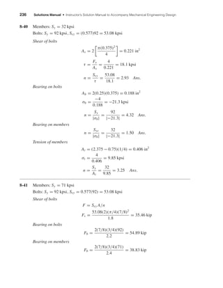 236 Solutions Manual • Instructor’s Solution Manual to Accompany Mechanical Engineering Design
8-40 Members: Sy = 32 kpsi
Bolts: Sy = 92 kpsi, Ssy = (0.577)92 = 53.08 kpsi
Shear of bolts
As = 2
π(0.375)2
4
= 0.221 in2
τ =
Fs
As
=
4
0.221
= 18.1 kpsi
n =
Ssy
τ
=
53.08
18.1
= 2.93 Ans.
Bearing on bolts
Ab = 2(0.25)(0.375) = 0.188 in2
σb =
−4
0.188
= −21.3 kpsi
n =
Sy
|σb|
=
92
|−21.3|
= 4.32 Ans.
Bearing on members
n =
Syc
|σb|
=
32
|−21.3|
= 1.50 Ans.
Tension of members
At = (2.375 − 0.75)(1/4) = 0.406 in2
σt =
4
0.406
= 9.85 kpsi
n =
Sy
At
=
32
9.85
= 3.25 Ans.
8-41 Members: Sy = 71 kpsi
Bolts: Sy = 92 kpsi, Ssy = 0.577(92) = 53.08 kpsi
Shear of bolts
F = Ssy A/n
Fs =
53.08(2)(π/4)(7/8)2
1.8
= 35.46 kip
Bearing on bolts
Fb =
2(7/8)(3/4)(92)
2.2
= 54.89 kip
Bearing on members
Fb =
2(7/8)(3/4)(71)
2.4
= 38.83 kip
shi20396_ch08.qxd 8/18/03 12:42 PM Page 236
 