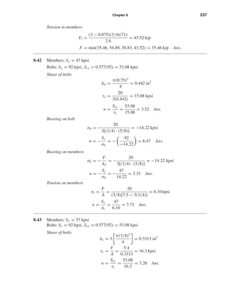 Chapter 8 237
Tension in members
Ft =
(3 − 0.875)(3/4)(71)
2.6
= 43.52 kip
F = min(35.46, 54.89, 38.83, 43.52) = 35.46 kip Ans.
8-42 Members: Sy = 47 kpsi
Bolts: Sy = 92 kpsi, Ssy = 0.577(92) = 53.08 kpsi
Shear of bolts
Ad =
π(0.75)2
4
= 0.442 in2
τs =
20
3(0.442)
= 15.08 kpsi
n =
Ssy
τs
=
53.08
15.08
= 3.52 Ans.
Bearing on bolt
σb = −
20
3[(3/4) · (5/8)]
= −14.22 kpsi
n = −
Sy
σb
= −
92
−14.22
= 6.47 Ans.
Bearing on members
σb = −
F
Ab
= −
20
3[(3/4) · (5/8)]
= −14.22 kpsi
n = −
Sy
σb
= −
47
14.22
= 3.31 Ans.
Tension on members
σt =
F
A
=
20
(5/8)[7.5 − 3(3/4)]
= 6.10 kpsi
n =
Sy
σt
=
47
6.10
= 7.71 Ans.
8-43 Members: Sy = 57 kpsi
Bolts: Sy = 92 kpsi, Ssy = 0.577(92) = 53.08 kpsi
Shear of bolts
As = 3
π(3/8)2
4
= 0.3313 in2
τs =
F
A
=
5.4
0.3313
= 16.3 kpsi
n =
Ssy
τs
=
53.08
16.3
= 3.26 Ans.
shi20396_ch08.qxd 8/18/03 12:42 PM Page 237
 