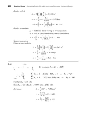 238 Solutions Manual • Instructor’s Solution Manual to Accompany Mechanical Engineering Design
Bearing on bolt
Ab = 3
3
8
5
16
= 0.3516 in2
σb = −
F
Ab
= −
5.4
0.3516
= −15.36 kpsi
n = −
Sy
σb
= −
92
−15.36
= 5.99 Ans.
Bearing on members
Ab = 0.3516 in2
(From bearing on bolt calculations)
σb = −15.36 kpsi (From bearing on bolt calculations)
n = −
Sy
σb
= −
57
−15.36
= 3.71 Ans.
Tension in members
Failure across two bolts
A =
5
16
2
3
8
− 2
3
8
= 0.5078 in2
σ =
F
A
=
5.4
0.5078
= 10.63 kpsi
n =
Sy
σt
=
57
10.63
= 5.36 Ans.
8-44
By symmetry, R1 = R2 = 1.4 kN
MB = 0 1.4(250) − 50RA = 0 ⇒ RA = 7 kN
MA = 0 200(1.4) − 50RB = 0 ⇒ RB = 5.6 kN
Members: Sy = 370 MPa
Bolts: Sy = 420 MPa, Ssy = 0.577(420) = 242.3 MPa
Bolt shear: As =
π
4
(102
) = 78.54 mm2
τ =
7(103
)
78.54
= 89.13 MPa
n =
Ssy
τ
=
242.3
89.13
= 2.72
A B
1.4 kN
200 50
RB
RA
C
R1
350 350
R2
2.8 kN
shi20396_ch08.qxd 8/18/03 12:42 PM Page 238
 