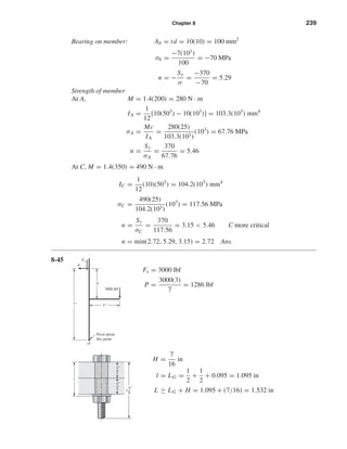 Chapter 8 239
Bearing on member: Ab = td = 10(10) = 100 mm2
σb =
−7(103
)
100
= −70 MPa
n = −
Sy
σ
=
−370
−70
= 5.29
Strength of member
At A, M = 1.4(200) = 280 N · m
IA =
1
12
[10(503
) − 10(103
)] = 103.3(103
) mm4
σA =
Mc
IA
=
280(25)
103.3(103)
(103
) = 67.76 MPa
n =
Sy
σA
=
370
67.76
= 5.46
At C, M = 1.4(350) = 490 N · m
IC =
1
12
(10)(503
) = 104.2(103
) mm4
σC =
490(25)
104.2(103)
(103
) = 117.56 MPa
n =
Sy
σC
=
370
117.56
= 3.15 < 5.46 C more critical
n = min(2.72, 5.29, 3.15) = 2.72 Ans.
8-45
Fs = 3000 lbf
P =
3000(3)
7
= 1286 lbf
H =
7
16
in
l = LG =
1
2
+
1
2
+ 0.095 = 1.095 in
L ≥ LG + H = 1.095 + (7/16) = 1.532 in
1
2
"
1
2
"
1
3
4
"
l
3000 lbf
Fs
P
O
3"
7" 3"
Pivot about
this point
shi20396_ch08.qxd 8/18/03 12:42 PM Page 239
 
