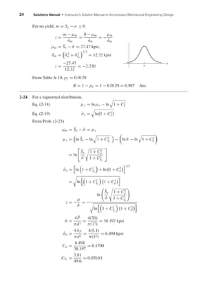 24 Solutions Manual • Instructor’s Solution Manual to Accompany Mechanical Engineering Design
For no yield, m = Sy − σ ≥ 0
z =
m − µm
ˆσm
=
0 − µm
ˆσm
= −
µm
ˆσm
µm = ¯Sy − ¯σ = 27.47 kpsi,
ˆσm = ˆσ2
σ + ˆσ2
Sy
1/2
= 12.32 kpsi
z =
−27.47
12.32
= −2.230
From Table A-10, pf = 0.0129
R = 1 − pf = 1 − 0.0129 = 0.987 Ans.
2-24 For a lognormal distribution,
Eq. (2-18) µy = ln µx − ln 1 + C2
x
Eq. (2-19) ˆσy = ln 1 + C2
x
From Prob. (2-23)
µm = ¯Sy − ¯σ = µx
µy = ln ¯Sy − ln 1 + C2
Sy
− ln ¯σ − ln 1 + C2
σ
= ln
¯Sy
¯σ
1 + C2
σ
1 + C2
Sy
ˆσy = ln 1 + C2
Sy
+ ln 1 + C2
σ
1/2
= ln 1 + C2
Sy
1 + C2
σ
z = −
µ
ˆσ
= −
ln
¯Sy
¯σ
1 + C2
σ
1 + C2
Sy
ln 1 + C2
Sy
1 + C2
σ
¯σ =
4 ¯P
πd2
=
4(30)
π(12)
= 38.197 kpsi
ˆσσ =
4 ˆσP
πd2
=
4(5.1)
π(12)
= 6.494 kpsi
Cσ =
6.494
38.197
= 0.1700
CSy
=
3.81
49.6
= 0.076 81
0
m
shi20396_ch02.qxd 7/21/03 3:28 PM Page 24
 