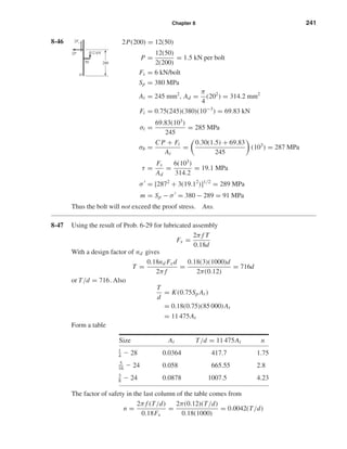Chapter 8 241
8-46 2P(200) = 12(50)
P =
12(50)
2(200)
= 1.5 kN per bolt
Fs = 6 kN/bolt
Sp = 380 MPa
At = 245 mm2
, Ad =
π
4
(202
) = 314.2 mm2
Fi = 0.75(245)(380)(10−3
) = 69.83 kN
σi =
69.83(103
)
245
= 285 MPa
σb =
C P + Fi
At
=
0.30(1.5) + 69.83
245
(103
) = 287 MPa
τ =
Fs
Ad
=
6(103
)
314.2
= 19.1 MPa
σ = [2872
+ 3(19.12
)]1/2
= 289 MPa
m = Sp − σ = 380 − 289 = 91 MPa
Thus the bolt will not exceed the proof stress. Ans.
8-47 Using the result of Prob. 6-29 for lubricated assembly
Fx =
2π f T
0.18d
With a design factor of nd gives
T =
0.18nd Fxd
2π f
=
0.18(3)(1000)d
2π(0.12)
= 716d
or T/d = 716. Also
T
d
= K(0.75Sp At)
= 0.18(0.75)(85 000)At
= 11 475At
Form a table
Size At T/d = 11 475At n
1
4 Ϫ 28 0.0364 417.7 1.75
5
16 Ϫ 24 0.058 665.55 2.8
3
8 Ϫ 24 0.0878 1007.5 4.23
The factor of safety in the last column of the table comes from
n =
2π f (T/d)
0.18Fx
=
2π(0.12)(T/d)
0.18(1000)
= 0.0042(T/d)
12 kN
2Fs
2P
O
20050
shi20396_ch08.qxd 8/18/03 12:42 PM Page 241
 