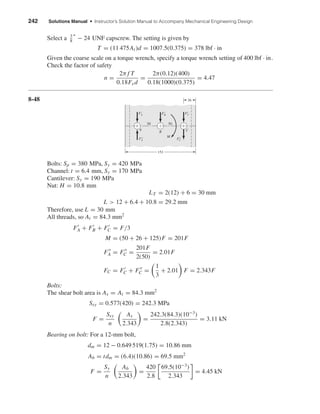 242 Solutions Manual • Instructor’s Solution Manual to Accompany Mechanical Engineering Design
Select a 3
8
" − 24 UNF capscrew. The setting is given by
T = (11 475At)d = 1007.5(0.375) = 378 lbf · in
Given the coarse scale on a torque wrench, specify a torque wrench setting of 400 lbf · in.
Check the factor of safety
n =
2π f T
0.18Fxd
=
2π(0.12)(400)
0.18(1000)(0.375)
= 4.47
8-48
Bolts: Sp = 380 MPa, Sy = 420 MPa
Channel: t = 6.4 mm, Sy = 170 MPa
Cantilever: Sy = 190 MPa
Nut: H = 10.8 mm
LT = 2(12) + 6 = 30 mm
L > 12 + 6.4 + 10.8 = 29.2 mm
Therefore, use L = 30 mm
All threads, so At = 84.3 mm2
FA + FB + FC = F/3
M = (50 + 26 + 125)F = 201F
FA = FC =
201F
2(50)
= 2.01F
FC = FC + FC =
1
3
+ 2.01 F = 2.343F
Bolts:
The shear bolt area is As = At = 84.3 mm2
Ssy = 0.577(420) = 242.3 MPa
F =
Ssy
n
As
2.343
=
242.3(84.3)(10−3
)
2.8(2.343)
= 3.11 kN
Bearing on bolt: For a 12-mm bolt,
dm = 12 − 0.649 519(1.75) = 10.86 mm
Ab = tdm = (6.4)(10.86) = 69.5 mm2
F =
Sy
n
Ab
2.343
=
420
2.8
69.5(10−3
)
2.343
= 4.45 kN
26
152
B
F'BF'A
A
M
C
F"A
F'C
F"C
50 50
shi20396_ch08.qxd 8/18/03 12:42 PM Page 242
 