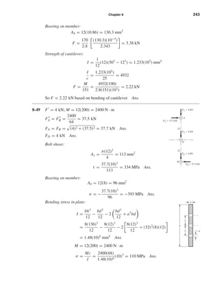 Chapter 8 243
Bearing on member:
Ab = 12(10.86) = 130.3 mm2
F =
170
2.8
(130.3)(10−3
)
2.343
= 3.38 kN
Strength of cantilever:
I =
1
12
(12)(503
− 123
) = 1.233(105
) mm4
I
c
=
1.233(105
)
25
= 4932
F =
M
151
=
4932(190)
2.8(151)(103)
= 2.22 kN
So F = 2.22 kN based on bending of cantilever Ans.
8-49 F = 4 kN; M = 12(200) = 2400 N · m
FA = FB =
2400
64
= 37.5 kN
FA = FB = (4)2 + (37.5)2 = 37.7 kN Ans.
FO = 4 kN Ans.
Bolt shear:
As =
π(12)2
4
= 113 mm2
τ =
37.7(10)3
113
= 334 MPa Ans.
Bearing on member:
Ab = 12(8) = 96 mm2
σ = −
37.7(10)3
96
= −393 MPa Ans.
Bending stress in plate:
I =
bh3
12
−
bd3
12
− 2
bd3
12
+ a2
bd
=
8(136)3
12
−
8(12)3
12
− 2
8(12)3
12
+ (32)2
(8)(12)
= 1.48(10)6
mm4
Ans.
M = 12(200) = 2400 N · m
σ =
Mc
I
=
2400(68)
1.48(10)6
(10)3
= 110 MPa Ans.
a
h
a
b
d
F'A ϭ 4 kN
F"A ϭ 37.5 kN
F"B ϭ 37.5 kN
F'O ϭ 4 kN
32
32
A
O
B
F'B ϭ 4 kN
shi20396_ch08.qxd 8/18/03 12:42 PM Page 243
 