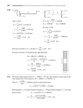 244 Solutions Manual • Instructor’s Solution Manual to Accompany Mechanical Engineering Design
8-50
Bearing on members: Sy = 54 kpsi, n =
54
9.6
= 5.63 Ans.
Strength of members: Considering the right-hand bolt
M = 300(15) = 4500 lbf · in
I =
0.375(2)3
12
−
0.375(0.5)3
12
= 0.246 in4
σ =
Mc
I
=
4500(1)
0.246
= 18 300 psi
n =
54(10)3
18 300
= 2.95 Ans.
8-51 The direct shear load per bolt is F = 2500/6 = 417 lbf. The moment is taken only by the
four outside bolts. This moment is M = 2500(5) = 12 500 lbf · in.
Thus F =
12 500
2(5)
= 1250 lbf and the resultant bolt load is
F = (417)2 + (1250)2 = 1318 lbf
Bolt strength, Sy = 57 kpsi; Channel strength, Sy = 46 kpsi; Plate strength, Sy = 45.5 kpsi
Shear of bolt: As = π(0.625)2
/4 = 0.3068 in2
n =
Ssy
τ
=
(0.577)(57 000)
1318/0.3068
= 7.66 Ans.
2"
3
8
"
1
2
"
FA = FB =
4950
3
= 1650 lbf
FA = 1500 lbf, FB = 1800 lbf
Bearing on bolt:
Ab =
1
2
3
8
= 0.1875 in2
σ = −
F
A
= −
1800
0.1875
= −9600 psi
n =
92
9.6
= 9.58 Ans.
Shear of bolt:
As =
π
4
(0.5)2
= 0.1963 in2
τ =
F
A
=
1800
0.1963
= 9170 psi
Ssy = 0.577(92) = 53.08 kpsi
n =
53.08
9.17
= 5.79 Ans.
F'A ϭ 150 lbf
A
B
F'B ϭ 150 lbf
y
x
O
F"B ϭ 1650 lbfF"A ϭ 1650 lbf
11
2
" 11
2
"
300 lbf
M ϭ 16.5(300)
ϭ 4950 lbf•in
V ϭ 300 lbf
161
2
"
shi20396_ch08.qxd 8/18/03 12:42 PM Page 244
 
