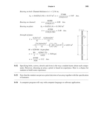 Chapter 8 245
Bearing on bolt: Channel thickness is t = 3/16 in;
Ab = (0.625)(3/16) = 0.117 in2
; n =
57 000
1318/0.117
= 5.07 Ans.
Bearing on channel: n =
46 000
1318/0.117
= 4.08 Ans.
Bearing on plate: Ab = 0.625(1/4) = 0.1563 in2
n =
45 500
1318/0.1563
= 5.40 Ans.
Strength of plate:
I =
0.25(7.5)3
12
−
0.25(0.625)3
12
− 2
0.25(0.625)3
12
+
1
4
5
8
(2.5)2
= 6.821 in4
M = 6250 lbf · in per plate
σ =
Mc
I
=
6250(3.75)
6.821
= 3436 psi
n =
45 500
3436
= 13.2 Ans.
8-52 Specifying bolts, screws, dowels and rivets is the way a student learns about such compo-
nents. However, choosing an array a priori is based on experience. Here is a chance for
students to build some experience.
8-53 Now that the student can put an a priori decision of an array together with the speciﬁcation
of fasteners.
8-54 A computer program will vary with computer language or software application.
5
8
D"
1
4
"
1
2
7
"
5"
shi20396_ch08.qxd 8/18/03 12:42 PM Page 245
 