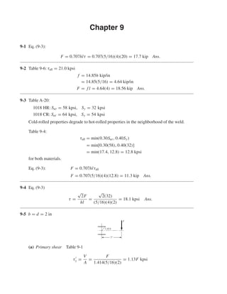 Chapter 9
9-1 Eq. (9-3):
F = 0.707hlτ = 0.707(5/16)(4)(20) = 17.7 kip Ans.
9-2 Table 9-6: τall = 21.0 kpsi
f = 14.85h kip/in
= 14.85(5/16) = 4.64 kip/in
F = f l = 4.64(4) = 18.56 kip Ans.
9-3 Table A-20:
1018 HR: Sut = 58 kpsi, Sy = 32 kpsi
1018 CR: Sut = 64 kpsi, Sy = 54 kpsi
Cold-rolled properties degrade to hot-rolled properties in the neighborhood of the weld.
Table 9-4:
τall = min(0.30Sut, 0.40Sy)
= min[0.30(58), 0.40(32)]
= min(17.4, 12.8) = 12.8 kpsi
for both materials.
Eq. (9-3): F = 0.707hlτall
F = 0.707(5/16)(4)(12.8) = 11.3 kip Ans.
9-4 Eq. (9-3)
τ =
√
2F
hl
=
√
2(32)
(5/16)(4)(2)
= 18.1 kpsi Ans.
9-5 b = d = 2 in
(a) Primary shear Table 9-1
τy =
V
A
=
F
1.414(5/16)(2)
= 1.13F kpsi
F
7"
1.414
shi20396_ch09.qxd 8/19/03 9:30 AM Page 246
 