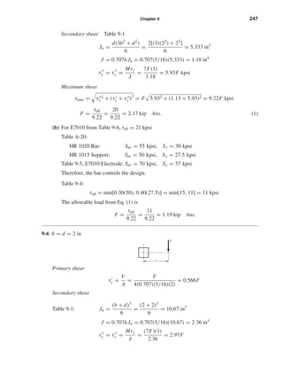 Chapter 9 247
Secondary shear Table 9-1
Ju =
d(3b2 + d2)
6
=
2[(3)(22) + 22]
6
= 5.333 in3
J = 0.707hJu = 0.707(5/16)(5.333) = 1.18 in4
τx = τy =
Mry
J
=
7F(1)
1.18
= 5.93F kpsi
Maximum shear
τmax = τ 2
x + (τy + τy )2
= F 5.932 + (1.13 + 5.93)2 = 9.22F kpsi
F =
τall
9.22
=
20
9.22
= 2.17 kip Ans. (1)
(b) For E7010 from Table 9-6, τall = 21 kpsi
Table A-20:
HR 1020 Bar: Sut = 55 kpsi, Sy = 30 kpsi
HR 1015 Support: Sut = 50 kpsi, Sy = 27.5 kpsi
Table 9-5, E7010 Electrode: Sut = 70 kpsi, Sy = 57 kpsi
Therefore, the bar controls the design.
Table 9-4:
τall = min[0.30(50), 0.40(27.5)] = min[15, 11] = 11 kpsi
The allowable load from Eq. (1) is
F =
τall
9.22
=
11
9.22
= 1.19 kip Ans.
9-6 b = d = 2 in
Primary shear
τy =
V
A
=
F
4(0.707)(5/16)(2)
= 0.566F
Secondary shear
Table 9-1: Ju =
(b + d)3
6
=
(2 + 2)3
6
= 10.67 in3
J = 0.707hJu = 0.707(5/16)(10.67) = 2.36 in4
τx = τy =
Mry
J
=
(7F)(1)
2.36
= 2.97F
F
7"
shi20396_ch09.qxd 8/19/03 9:30 AM Page 247
 