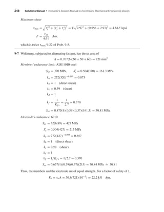 248 Solutions Manual • Instructor’s Solution Manual to Accompany Mechanical Engineering Design
Maximum shear
τmax = τ 2
x + (τy + τy )2 = F 2.972 + (0.556 + 2.97)2 = 4.61F kpsi
F =
τall
4.61
Ans.
which is twice τmax/9.22 of Prob. 9-5.
9-7 Weldment, subjected to alternating fatigue, has throat area of
A = 0.707(6)(60 + 50 + 60) = 721 mm2
Members’endurance limit: AISI 1010 steel
Sut = 320 MPa, Se = 0.504(320) = 161.3 MPa
ka = 272(320)−0.995
= 0.875
kb = 1 (direct shear)
kc = 0.59 (shear)
kd = 1
kf =
1
Kf s
=
1
2.7
= 0.370
Sse = 0.875(1)(0.59)(0.37)(161.3) = 30.81 MPa
Electrode’s endurance: 6010
Sut = 62(6.89) = 427 MPa
Se = 0.504(427) = 215 MPa
ka = 272(427)−0.995
= 0.657
kb = 1 (direct shear)
kc = 0.59 (shear)
kd = 1
kf = 1/Kf s = 1/2.7 = 0.370
Sse = 0.657(1)(0.59)(0.37)(215) = 30.84 MPa
.
= 30.81
Thus, the members and the electrode are of equal strength. For a factor of safety of 1,
Fa = τa A = 30.8(721)(10−3
) = 22.2 kN Ans.
shi20396_ch09.qxd 8/19/03 9:30 AM Page 248
 