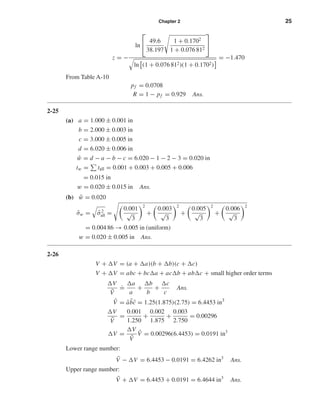Chapter 2 25
z = −
ln

 49.6
38.197
1 + 0.1702
1 + 0.076 812


ln (1 + 0.076 812)(1 + 0.1702)
= −1.470
From Table A-10
pf = 0.0708
R = 1 − pf = 0.929 Ans.
2-25
(a) a = 1.000 ± 0.001 in
b = 2.000 ± 0.003 in
c = 3.000 ± 0.005 in
d = 6.020 ± 0.006 in
¯w = d − a − b − c = 6.020 − 1 − 2 − 3 = 0.020 in
tw = tall = 0.001 + 0.003 + 0.005 + 0.006
= 0.015 in
w = 0.020 ± 0.015 in Ans.
(b) ¯w = 0.020
ˆσw = ˆσ2
all =
0.001
√
3
2
+
0.003
√
3
2
+
0.005
√
3
2
+
0.006
√
3
2
= 0.004 86 → 0.005 in (uniform)
w = 0.020 ± 0.005 in Ans.
2-26
V + V = (a + a)(b + b)(c + c)
V + V = abc + bc a + ac b + ab c + small higher order terms
V
¯V
.
=
a
a
+
b
b
+
c
c
Ans.
¯V = ¯a ¯b¯c = 1.25(1.875)(2.75) = 6.4453 in3
V
¯V
=
0.001
1.250
+
0.002
1.875
+
0.003
2.750
= 0.00296
V =
V
¯V
¯V = 0.00296(6.4453) = 0.0191 in3
Lower range number:
¯V − V = 6.4453 − 0.0191 = 6.4262 in3
Ans.
Upper range number:
¯V + V = 6.4453 + 0.0191 = 6.4644 in3
Ans.
shi20396_ch02.qxd 7/21/03 3:28 PM Page 25
 