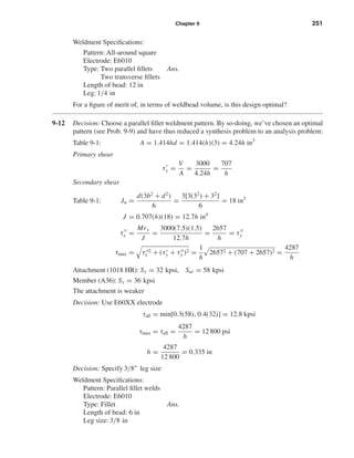 Chapter 9 251
Weldment Speciﬁcations:
Pattern: All-around square
Electrode: E6010
Type: Two parallel ﬁllets Ans.
Two transverse ﬁllets
Length of bead: 12 in
Leg: 1/4 in
For a ﬁgure of merit of, in terms of weldbead volume, is this design optimal?
9-12 Decision: Choose a parallel ﬁllet weldment pattern. By so-doing, we’ve chosen an optimal
pattern (see Prob. 9-9) and have thus reduced a synthesis problem to an analysis problem:
Table 9-1: A = 1.414hd = 1.414(h)(3) = 4.24h in3
Primary shear
τy =
V
A
=
3000
4.24h
=
707
h
Secondary shear
Table 9-1: Ju =
d(3b2
+ d2
)
6
=
3[3(32
) + 32
]
6
= 18 in3
J = 0.707(h)(18) = 12.7h in4
τx =
Mry
J
=
3000(7.5)(1.5)
12.7h
=
2657
h
= τy
τmax = τ 2
x + (τy + τy )2 =
1
h
26572 + (707 + 2657)2 =
4287
h
Attachment (1018 HR): Sy = 32 kpsi, Sut = 58 kpsi
Member (A36): Sy = 36 kpsi
The attachment is weaker
Decision: Use E60XX electrode
τall = min[0.3(58), 0.4(32)] = 12.8 kpsi
τmax = τall =
4287
h
= 12 800 psi
h =
4287
12 800
= 0.335 in
Decision: Specify 3/8" leg size
Weldment Speciﬁcations:
Pattern: Parallel ﬁllet welds
Electrode: E6010
Type: Fillet Ans.
Length of bead: 6 in
Leg size: 3/8 in
shi20396_ch09.qxd 8/19/03 9:30 AM Page 251
 