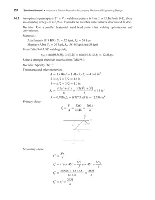 252 Solutions Manual • Instructor’s Solution Manual to Accompany Mechanical Engineering Design
9-13 An optimal square space (3" × 3") weldment pattern is ԽԽ or or ᮀ. In Prob. 9-12, there
was roundup of leg size to3/8 in. Consider the member material to be structural A36 steel.
Decision: Use a parallel horizontal weld bead pattern for welding optimization and
convenience.
Materials:
Attachment (1018 HR): Sy = 32 kpsi, Sut = 58 kpsi
Member (A36): Sy = 36 kpsi, Sut 58–80 kpsi; use 58 kpsi
From Table 9-4 AISC welding code,
τall = min[0.3(58), 0.4(32)] = min(16.6, 12.8) = 12.8 kpsi
Select a stronger electrode material from Table 9-3.
Decision: Specify E6010
Throat area and other properties:
A = 1.414hd = 1.414(h)(3) = 4.24h in2
¯x = b/2 = 3/2 = 1.5 in
¯y = d/2 = 3/2 = 1.5 in
Ju =
d(3b2
+ d2
)
6
=
3[3(32
) + 32
]
6
= 18 in3
J = 0.707hJu = 0.707(h)(18) = 12.73h in4
Primary shear:
τx =
V
A
=
3000
4.24h
=
707.5
h
Secondary shear:
τ =
Mr
J
τx = τ cos 45◦
=
Mr
J
cos 45◦
=
Mrx
J
τx =
3000(6 + 1.5)(1.5)
12.73h
=
2651
h
τy = τx =
2651
h
ry
x
rx
r ␶ЈЈ
␶ЈЈ
␶Ј
y
x
x
␶ЈЈy
shi20396_ch09.qxd 8/19/03 9:30 AM Page 252
 
