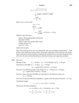 Chapter 9 253
τmax = (τx + τx)2 + τ 2
y
=
1
h
(2651 + 707.5)2 + 26512
=
4279
h
psi
Relate stress and strength:
τmax = τall
4279
h
= 12 800
h =
4279
12 800
= 0.334 in → 3/8 in
Weldment Speciﬁcations:
Pattern: Horizontal parallel weld tracks
Electrode: E6010
Type of weld: Two parallel ﬁllet welds
Length of bead: 6 in
Leg size: 3/8 in
Additional thoughts:
Since the round-up in leg size was substantial, why not investigate a backward C weld
pattern. One might then expect shorter horizontal weld beads which will have the advan-
tage of allowing a shorter member (assuming the member has not yet been designed). This
will show the inter-relationship between attachment design and supporting members.
9-14 Materials:
Member (A36): Sy = 36 kpsi, Sut = 58 to 80 kpsi; use Sut = 58 kpsi
Attachment (1018 HR): Sy = 32 kpsi, Sut = 58 kpsi
τall = min[0.3(58), 0.4(32)] = 12.8 kpsi
Decision: Use E6010 electrode. From Table 9-3: Sy = 50 kpsi, Sut = 62 kpsi,
τall = min[0.3(62), 0.4(50)] = 20 kpsi
Decision: Since A36 and 1018 HR are weld metals to an unknown extent, use
τall = 12.8 kpsi
Decision: Usethemostefﬁcientweldpattern–square,weld-all-around.Choose6" × 6" size.
Attachment length:
l1 = 6 + a = 6 + 6.25 = 12.25 in
Throat area and other properties:
A = 1.414h(b + d) = 1.414(h)(6 + 6) = 17.0h
¯x =
b
2
=
6
2
= 3 in, ¯y =
d
2
=
6
2
= 3 in
shi20396_ch09.qxd 8/19/03 9:30 AM Page 253
 