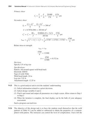 254 Solutions Manual • Instructor’s Solution Manual to Accompany Mechanical Engineering Design
Primary shear
τy =
V
A
=
F
A
=
20 000
17h
=
1176
h
psi
Secondary shear
Ju =
(b + d)3
6
=
(6 + 6)3
6
= 288 in3
J = 0.707h(288) = 203.6h in4
τx = τy =
Mry
J
=
20 000(6.25 + 3)(3)
203.6h
=
2726
h
psi
τmax = τ 2
x + (τy + τy)2 =
1
h
27262 + (2726 + 1176)2 =
4760
h
psi
Relate stress to strength
τmax = τall
4760
h
= 12 800
h =
4760
12 800
= 0.372 in
Decision:
Specify 3/8 in leg size
Speciﬁcations:
Pattern: All-around square weld bead track
Electrode: E6010
Type of weld: Fillet
Weld bead length: 24 in
Leg size: 3/8 in
Attachment length: 12.25 in
9-15 This is a good analysis task to test the students’ understanding
(1) Solicit information related to a priori decisions.
(2) Solicit design variables b and d.
(3) Find h and round and output all parameters on a single screen. Allow return to Step 1
or Step 2
(4) When the iteration is complete, the ﬁnal display can be the bulk of your adequacy
assessment.
Such a program can teach too.
9-16 The objective of this design task is to have the students teach themselves that the weld
patterns of Table 9-3 can be added or subtracted to obtain the properties of a comtem-
plated weld pattern. The instructor can control the level of complication. I have left the
shi20396_ch09.qxd 8/19/03 9:30 AM Page 254
 